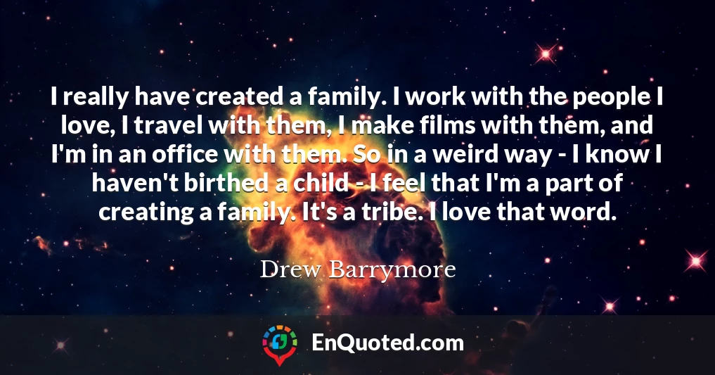 I really have created a family. I work with the people I love, I travel with them, I make films with them, and I'm in an office with them. So in a weird way - I know I haven't birthed a child - I feel that I'm a part of creating a family. It's a tribe. I love that word.