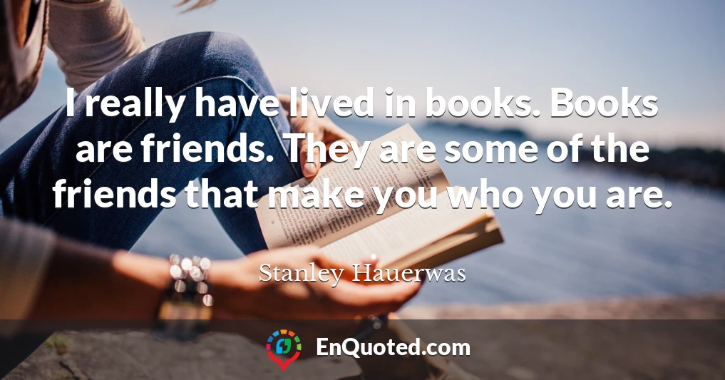 I really have lived in books. Books are friends. They are some of the friends that make you who you are.