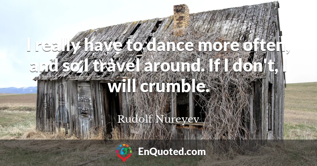 I really have to dance more often, and so I travel around. If I don't, I will crumble.