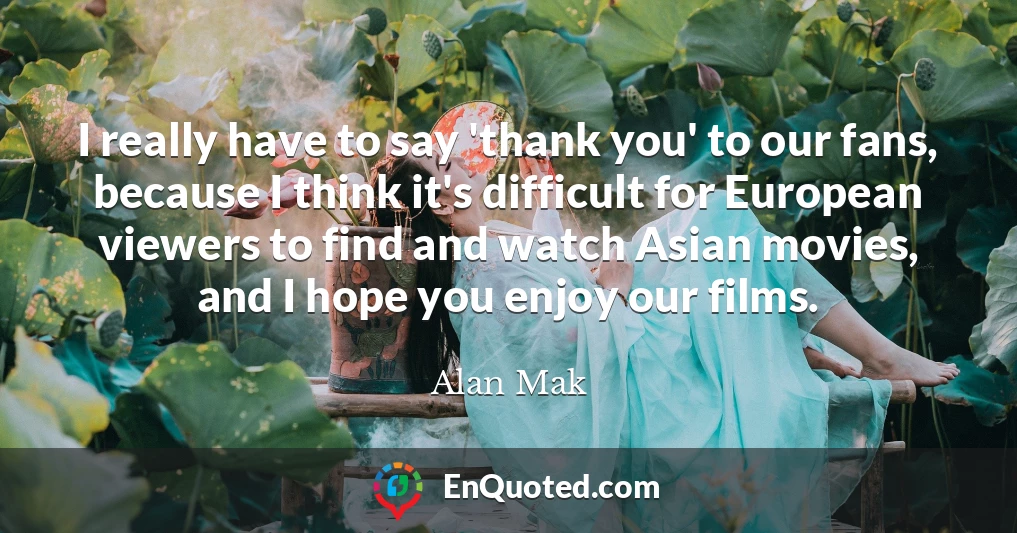 I really have to say 'thank you' to our fans, because I think it's difficult for European viewers to find and watch Asian movies, and I hope you enjoy our films.