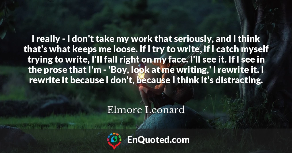 I really - I don't take my work that seriously, and I think that's what keeps me loose. If I try to write, if I catch myself trying to write, I'll fall right on my face. I'll see it. If I see in the prose that I'm - 'Boy, look at me writing,' I rewrite it. I rewrite it because I don't, because I think it's distracting.
