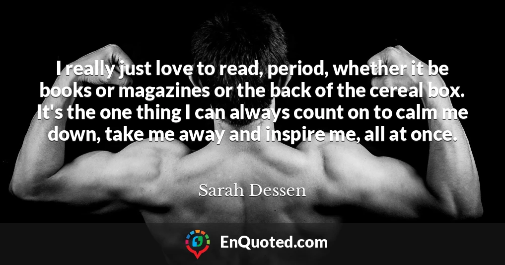 I really just love to read, period, whether it be books or magazines or the back of the cereal box. It's the one thing I can always count on to calm me down, take me away and inspire me, all at once.