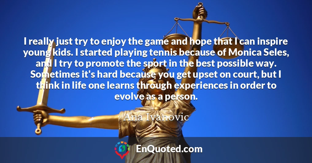 I really just try to enjoy the game and hope that I can inspire young kids. I started playing tennis because of Monica Seles, and I try to promote the sport in the best possible way. Sometimes it's hard because you get upset on court, but I think in life one learns through experiences in order to evolve as a person.