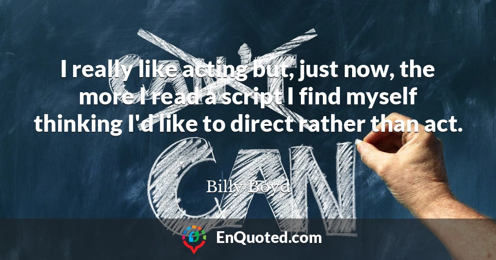 I really like acting but, just now, the more I read a script I find myself thinking I'd like to direct rather than act.