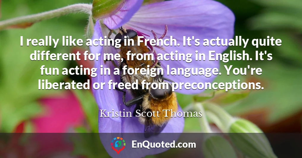 I really like acting in French. It's actually quite different for me, from acting in English. It's fun acting in a foreign language. You're liberated or freed from preconceptions.