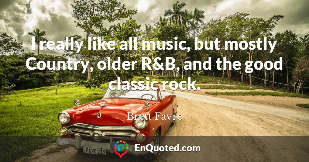 I really like all music, but mostly Country, older R&B, and the good classic rock.