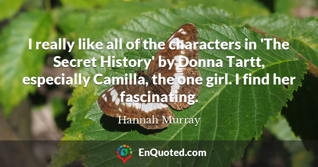 I really like all of the characters in 'The Secret History' by Donna Tartt, especially Camilla, the one girl. I find her fascinating.