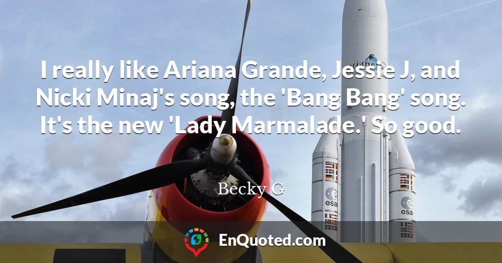 I really like Ariana Grande, Jessie J, and Nicki Minaj's song, the 'Bang Bang' song. It's the new 'Lady Marmalade.' So good.