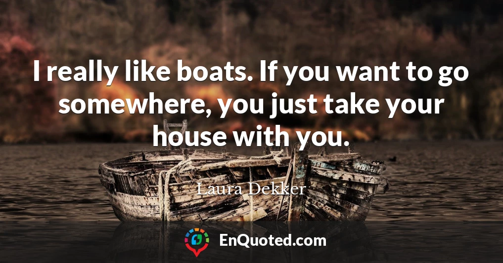 I really like boats. If you want to go somewhere, you just take your house with you.