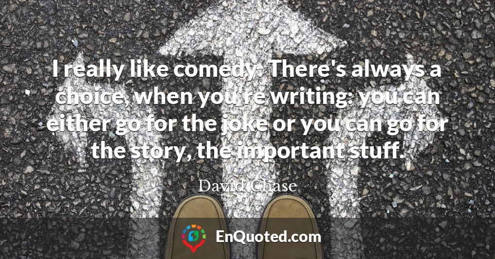 I really like comedy. There's always a choice, when you're writing: you can either go for the joke or you can go for the story, the important stuff.