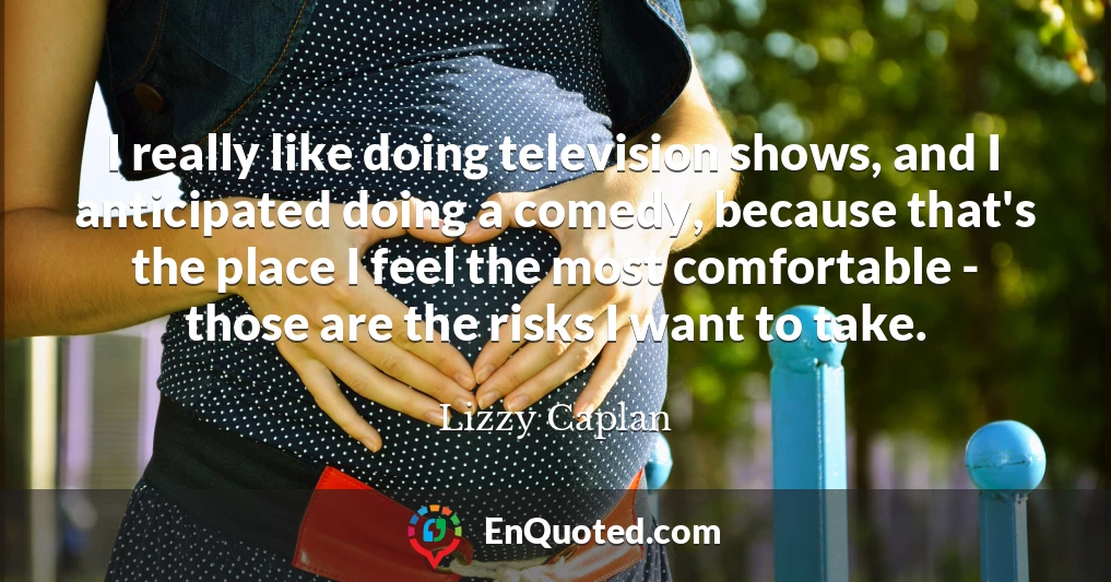 I really like doing television shows, and I anticipated doing a comedy, because that's the place I feel the most comfortable - those are the risks I want to take.