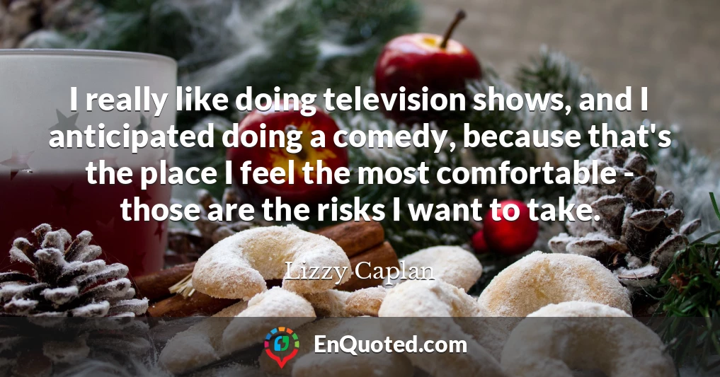 I really like doing television shows, and I anticipated doing a comedy, because that's the place I feel the most comfortable - those are the risks I want to take.