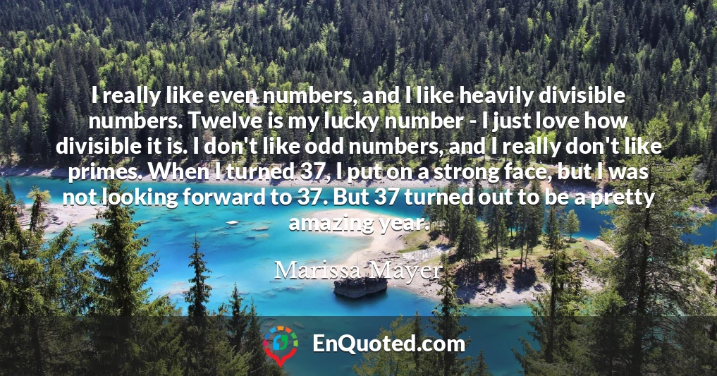 I really like even numbers, and I like heavily divisible numbers. Twelve is my lucky number - I just love how divisible it is. I don't like odd numbers, and I really don't like primes. When I turned 37, I put on a strong face, but I was not looking forward to 37. But 37 turned out to be a pretty amazing year.