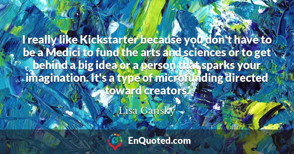 I really like Kickstarter because you don't have to be a Medici to fund the arts and sciences or to get behind a big idea or a person that sparks your imagination. It's a type of microfunding directed toward creators.