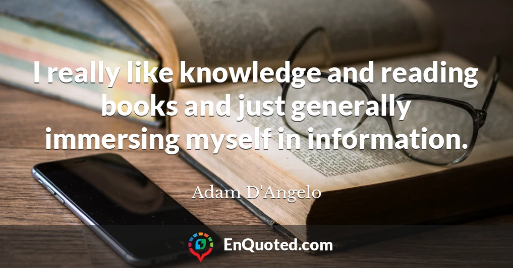 I really like knowledge and reading books and just generally immersing myself in information.
