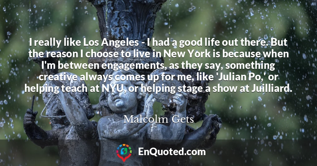 I really like Los Angeles - I had a good life out there. But the reason I choose to live in New York is because when I'm between engagements, as they say, something creative always comes up for me, like 'Julian Po,' or helping teach at NYU, or helping stage a show at Juilliard.