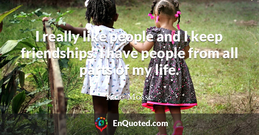 I really like people and I keep friendships. I have people from all parts of my life.