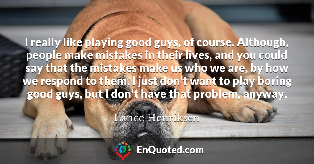 I really like playing good guys, of course. Although, people make mistakes in their lives, and you could say that the mistakes make us who we are, by how we respond to them. I just don't want to play boring good guys, but I don't have that problem, anyway.