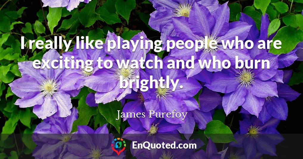 I really like playing people who are exciting to watch and who burn brightly.