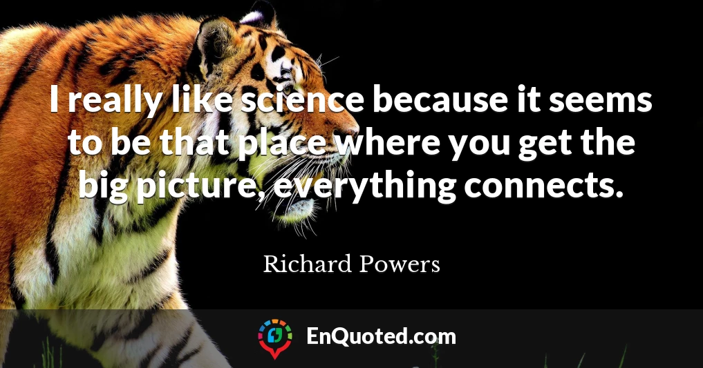 I really like science because it seems to be that place where you get the big picture, everything connects.