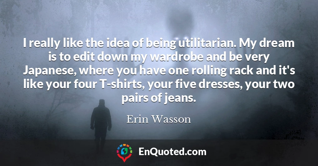 I really like the idea of being utilitarian. My dream is to edit down my wardrobe and be very Japanese, where you have one rolling rack and it's like your four T-shirts, your five dresses, your two pairs of jeans.