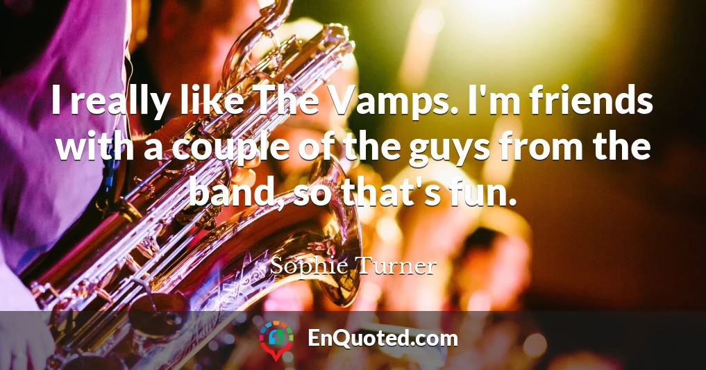 I really like The Vamps. I'm friends with a couple of the guys from the band, so that's fun.