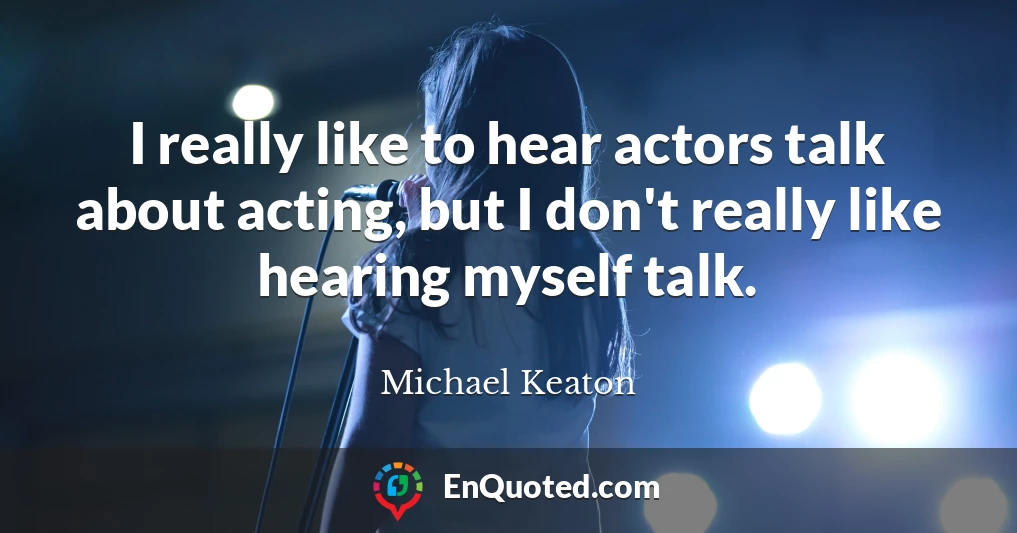 I really like to hear actors talk about acting, but I don't really like hearing myself talk.