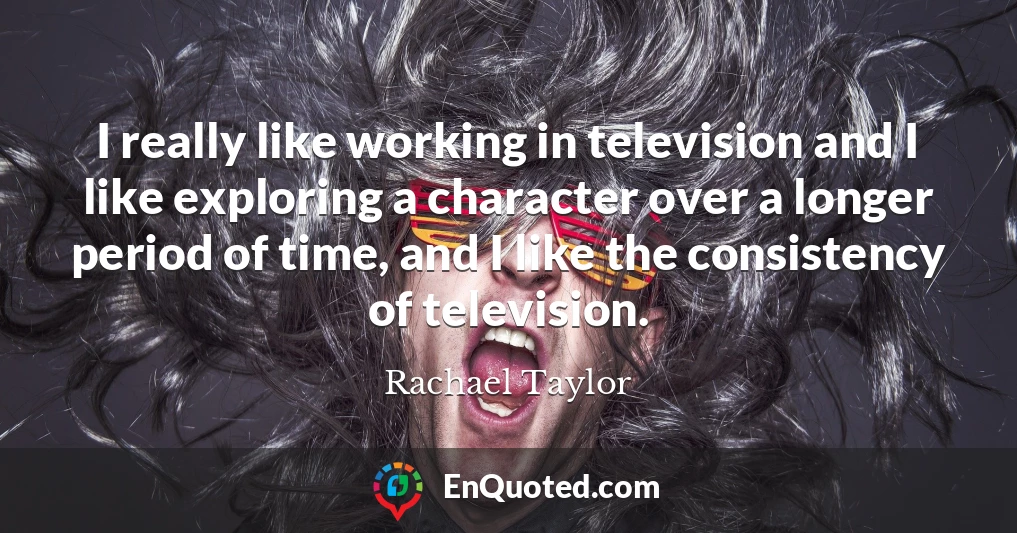 I really like working in television and I like exploring a character over a longer period of time, and I like the consistency of television.