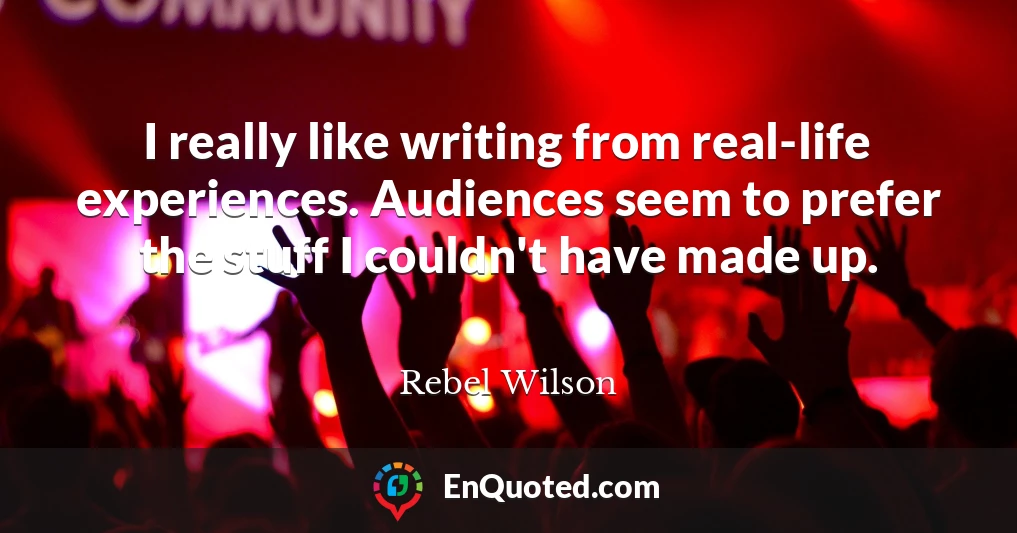 I really like writing from real-life experiences. Audiences seem to prefer the stuff I couldn't have made up.