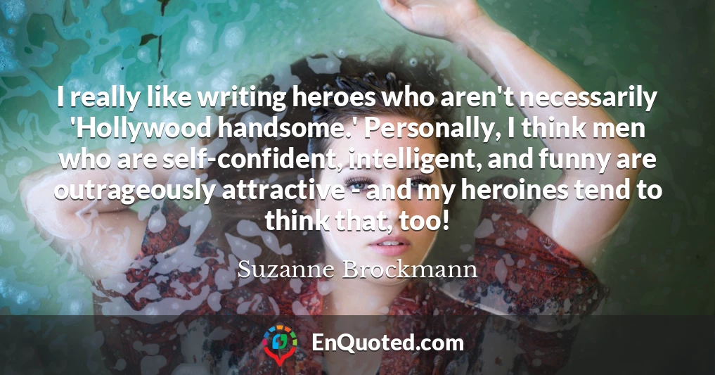 I really like writing heroes who aren't necessarily 'Hollywood handsome.' Personally, I think men who are self-confident, intelligent, and funny are outrageously attractive - and my heroines tend to think that, too!
