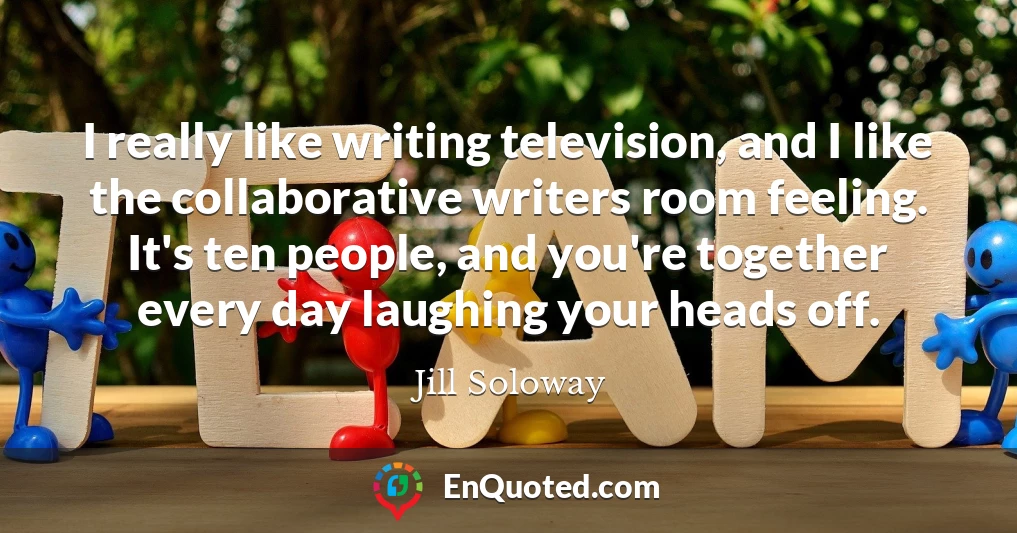 I really like writing television, and I like the collaborative writers room feeling. It's ten people, and you're together every day laughing your heads off.