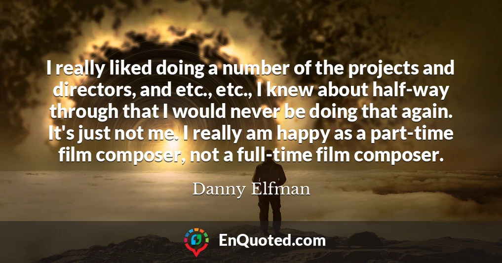 I really liked doing a number of the projects and directors, and etc., etc., I knew about half-way through that I would never be doing that again. It's just not me. I really am happy as a part-time film composer, not a full-time film composer.