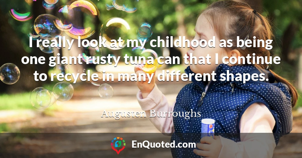 I really look at my childhood as being one giant rusty tuna can that I continue to recycle in many different shapes.