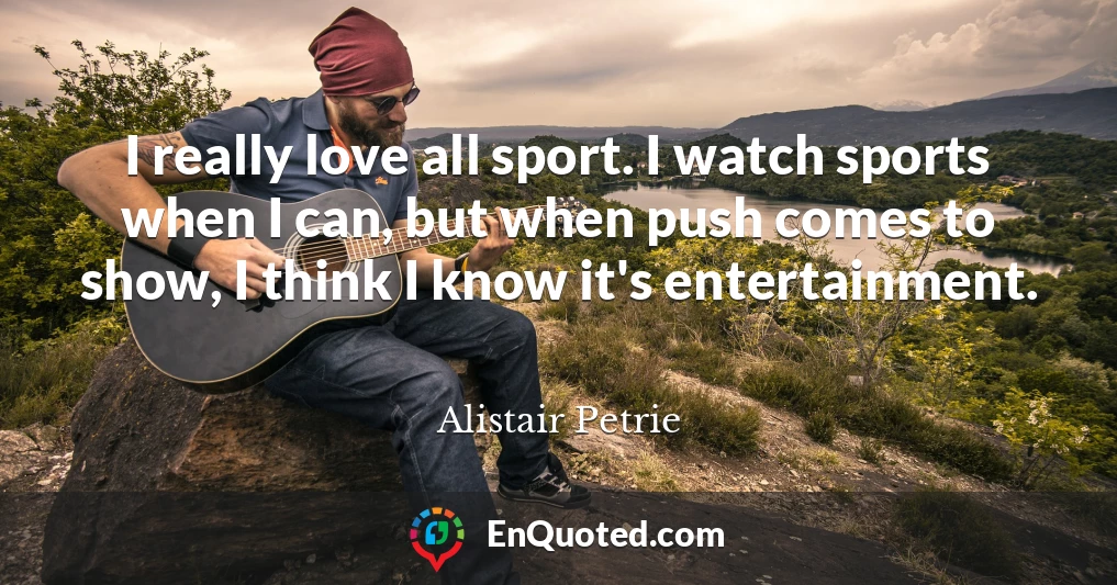 I really love all sport. I watch sports when I can, but when push comes to show, I think I know it's entertainment.