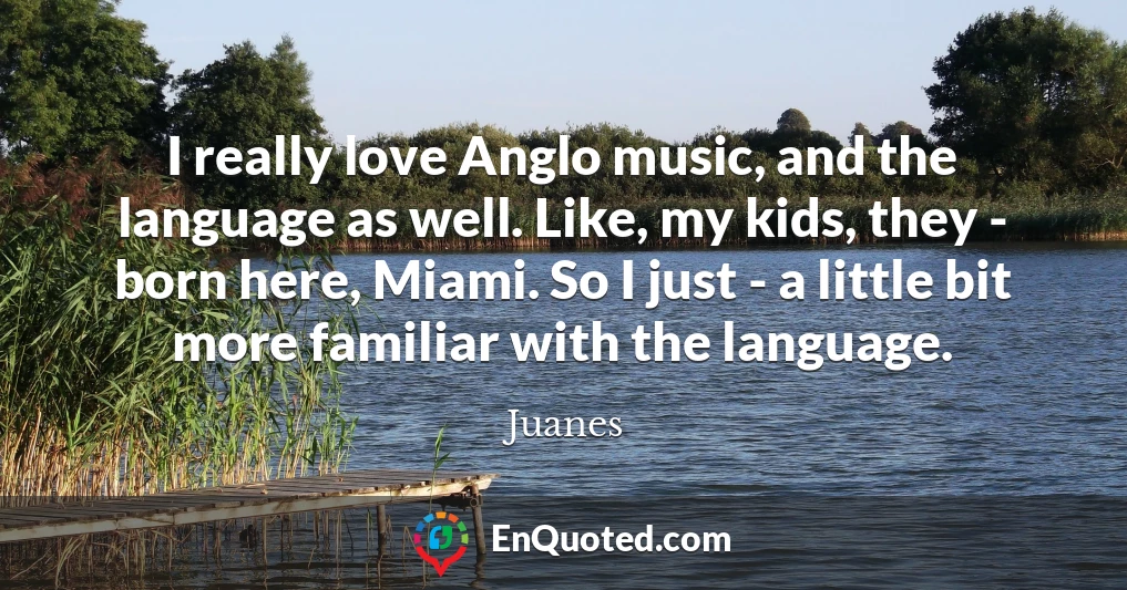 I really love Anglo music, and the language as well. Like, my kids, they - born here, Miami. So I just - a little bit more familiar with the language.