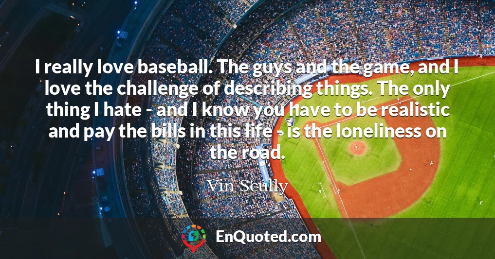 I really love baseball. The guys and the game, and I love the challenge of describing things. The only thing I hate - and I know you have to be realistic and pay the bills in this life - is the loneliness on the road.