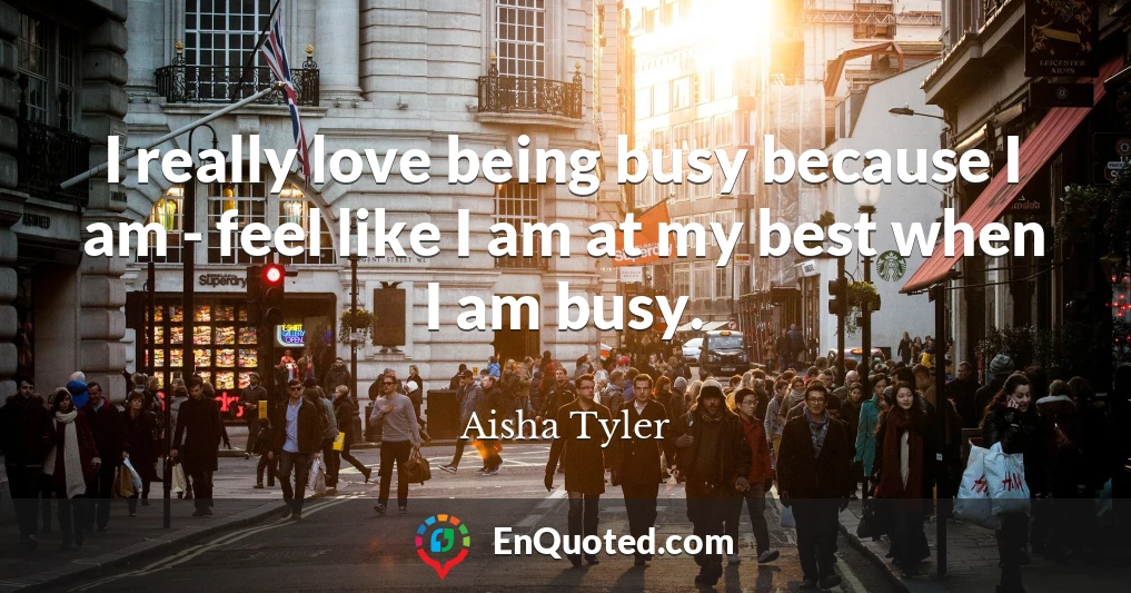 I really love being busy because I am - feel like I am at my best when I am busy.