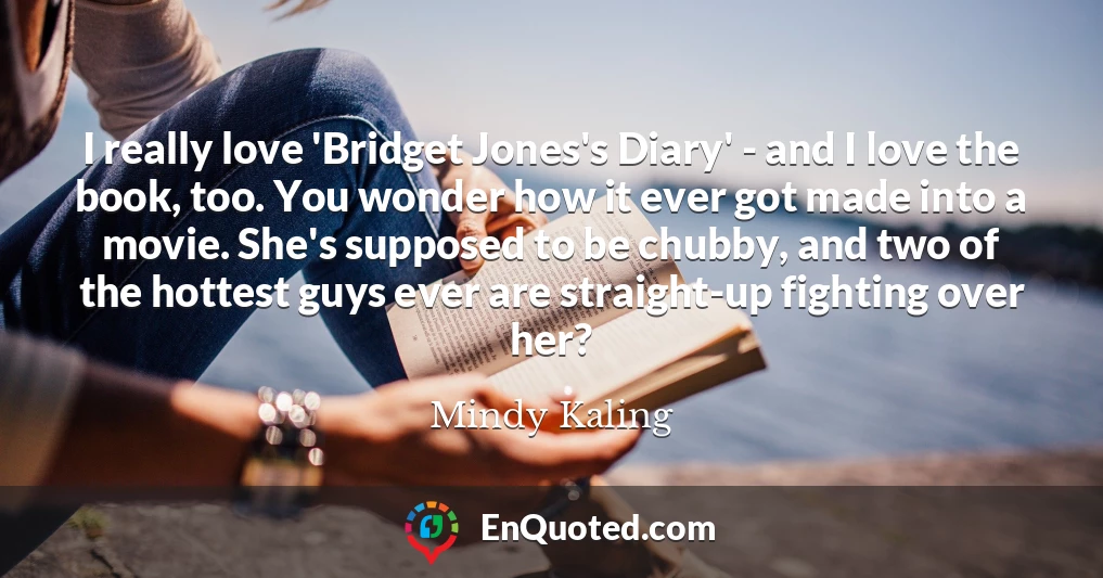 I really love 'Bridget Jones's Diary' - and I love the book, too. You wonder how it ever got made into a movie. She's supposed to be chubby, and two of the hottest guys ever are straight-up fighting over her?