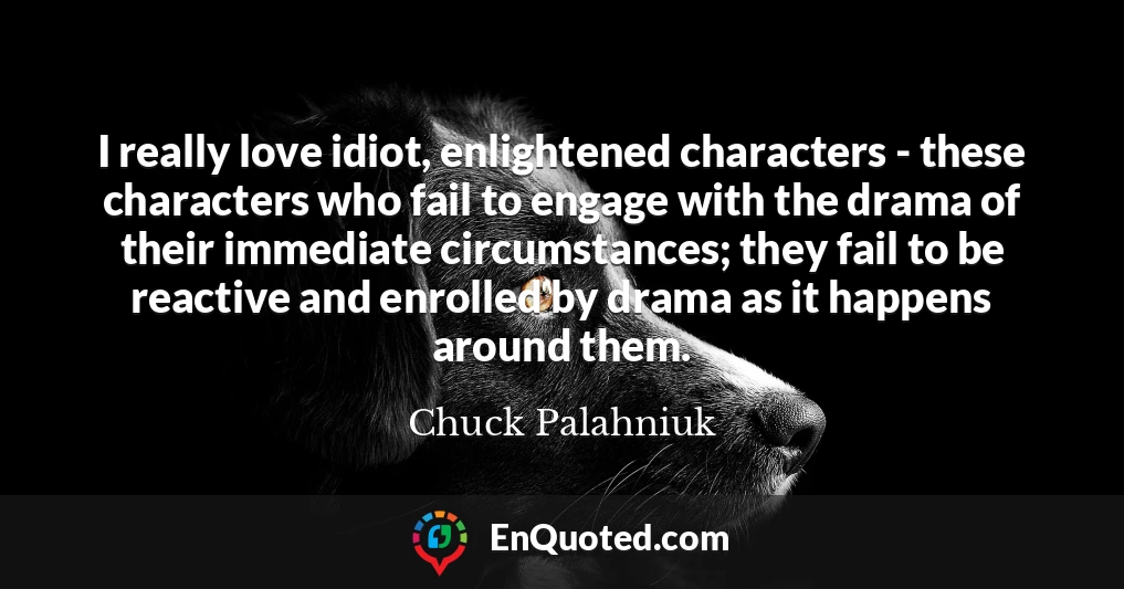I really love idiot, enlightened characters - these characters who fail to engage with the drama of their immediate circumstances; they fail to be reactive and enrolled by drama as it happens around them.