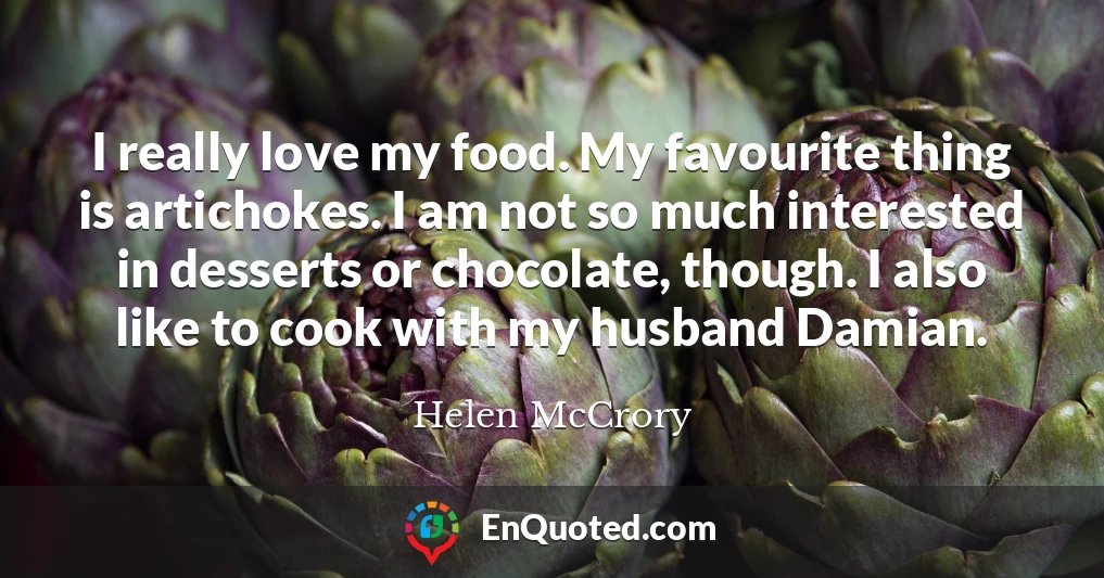 I really love my food. My favourite thing is artichokes. I am not so much interested in desserts or chocolate, though. I also like to cook with my husband Damian.
