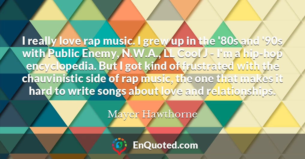 I really love rap music. I grew up in the '80s and '90s with Public Enemy, N.W.A., LL Cool J - I'm a hip-hop encyclopedia. But I got kind of frustrated with the chauvinistic side of rap music, the one that makes it hard to write songs about love and relationships.