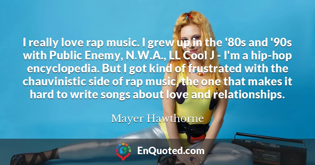 I really love rap music. I grew up in the '80s and '90s with Public Enemy, N.W.A., LL Cool J - I'm a hip-hop encyclopedia. But I got kind of frustrated with the chauvinistic side of rap music, the one that makes it hard to write songs about love and relationships.