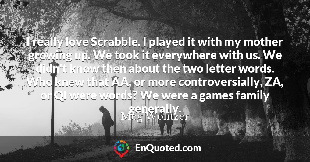 I really love Scrabble. I played it with my mother growing up. We took it everywhere with us. We didn't know then about the two letter words. Who knew that AA, or more controversially, ZA, or QI were words? We were a games family generally.
