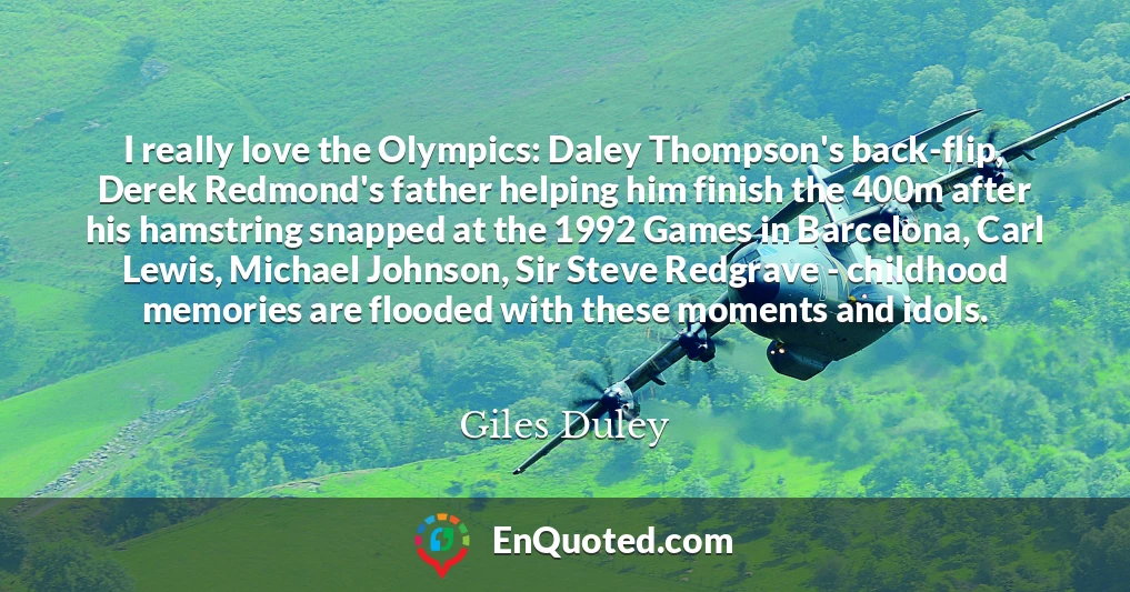 I really love the Olympics: Daley Thompson's back-flip, Derek Redmond's father helping him finish the 400m after his hamstring snapped at the 1992 Games in Barcelona, Carl Lewis, Michael Johnson, Sir Steve Redgrave - childhood memories are flooded with these moments and idols.