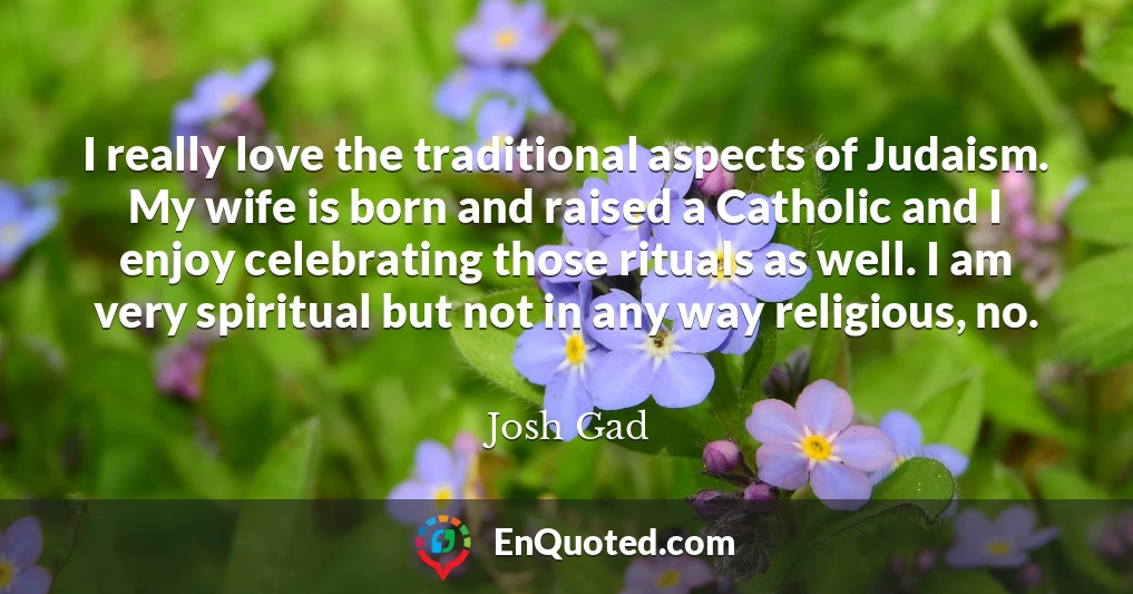 I really love the traditional aspects of Judaism. My wife is born and raised a Catholic and I enjoy celebrating those rituals as well. I am very spiritual but not in any way religious, no.