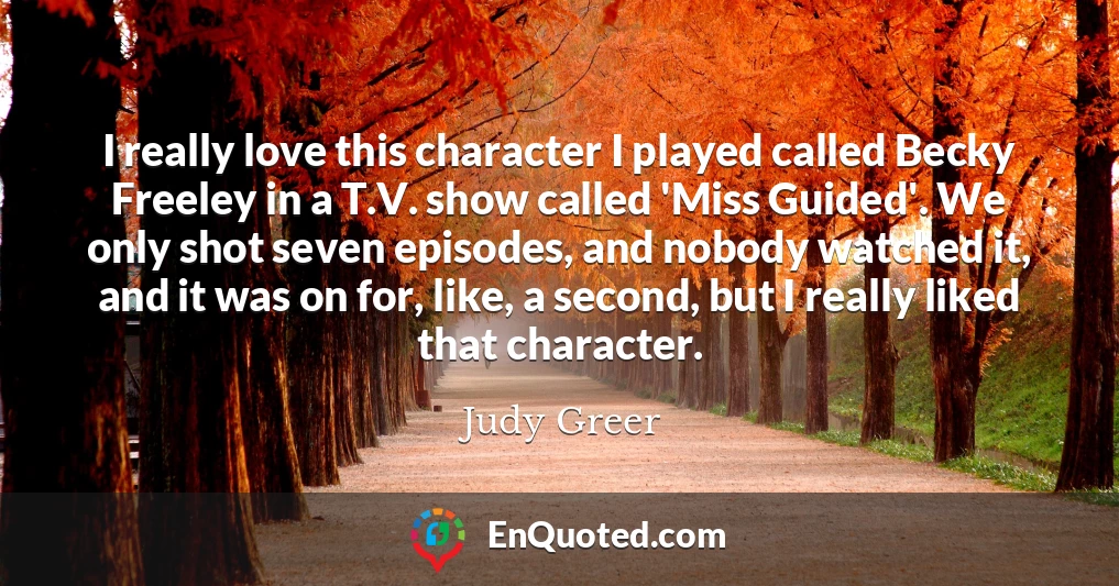 I really love this character I played called Becky Freeley in a T.V. show called 'Miss Guided'. We only shot seven episodes, and nobody watched it, and it was on for, like, a second, but I really liked that character.