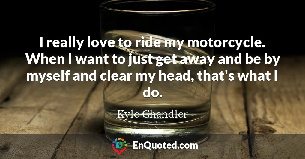I really love to ride my motorcycle. When I want to just get away and be by myself and clear my head, that's what I do.
