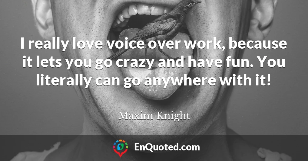I really love voice over work, because it lets you go crazy and have fun. You literally can go anywhere with it!