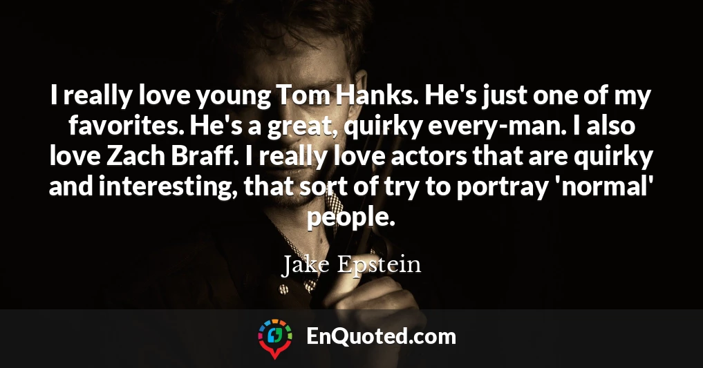 I really love young Tom Hanks. He's just one of my favorites. He's a great, quirky every-man. I also love Zach Braff. I really love actors that are quirky and interesting, that sort of try to portray 'normal' people.