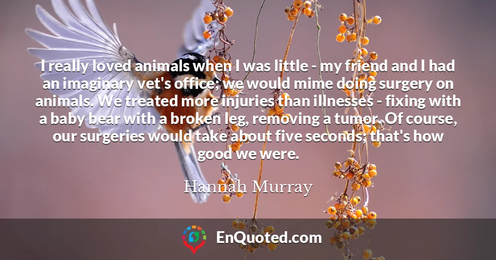 I really loved animals when I was little - my friend and I had an imaginary vet's office; we would mime doing surgery on animals. We treated more injuries than illnesses - fixing with a baby bear with a broken leg, removing a tumor. Of course, our surgeries would take about five seconds; that's how good we were.